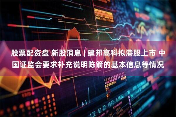 股票配资盘 新股消息 | 建邦高科拟港股上市 中国证监会要求补充说明陈箭的基本信息等情况