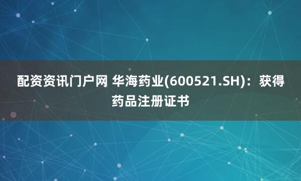 配资资讯门户网 华海药业(600521.SH)：获得药品注册证书