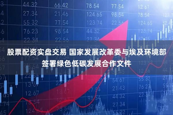 股票配资实盘交易 国家发展改革委与埃及环境部签署绿色低碳发展合作文件