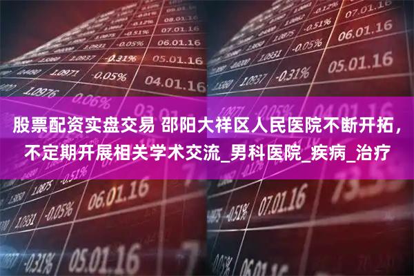 股票配资实盘交易 邵阳大祥区人民医院不断开拓，不定期开展相关学术交流_男科医院_疾病_治疗
