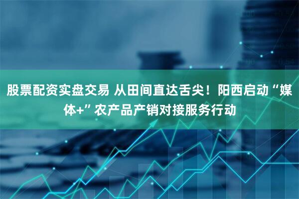 股票配资实盘交易 从田间直达舌尖！阳西启动“媒体+”农产品产销对接服务行动
