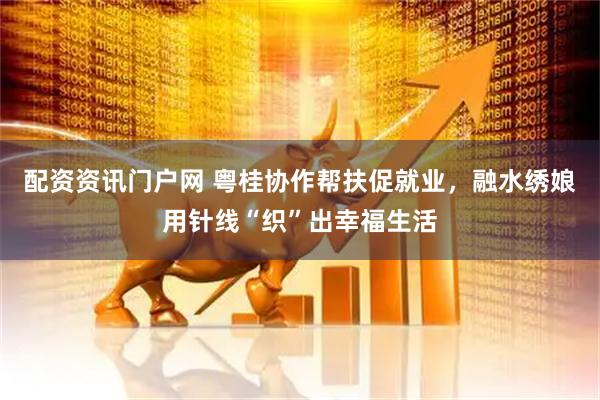 配资资讯门户网 粤桂协作帮扶促就业，融水绣娘用针线“织”出幸福生活