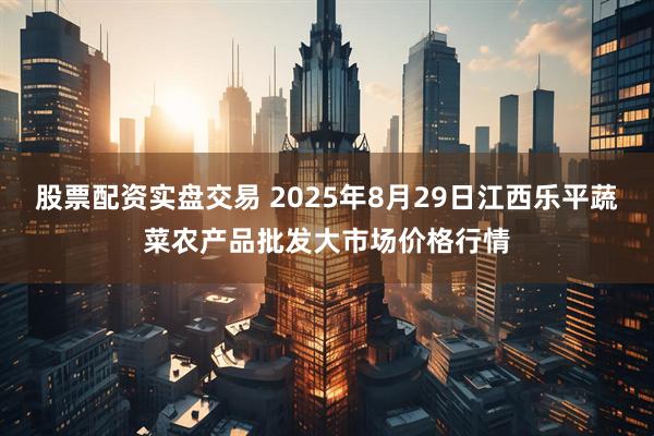股票配资实盘交易 2025年8月29日江西乐平蔬菜农产品批发大市场价格行情