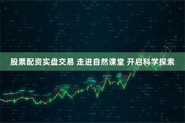股票配资实盘交易 走进自然课堂 开启科学探索