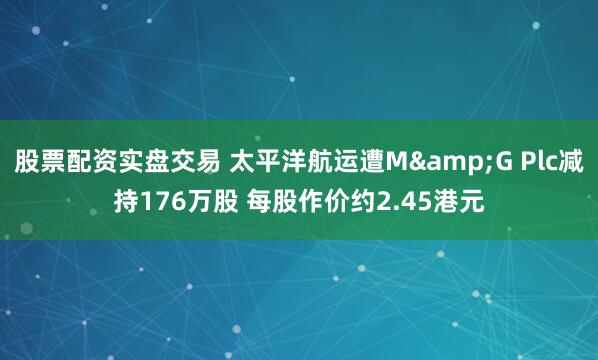 股票配资实盘交易 太平洋航运遭M&G Plc减持176万股 每股作价约2.45港元