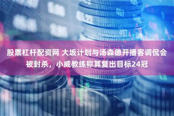 股票杠杆配资网 大坂计划与汤森德开播客调侃会被封杀，小威教练称其复出目标24冠