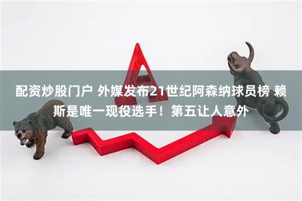 配资炒股门户 外媒发布21世纪阿森纳球员榜 赖斯是唯一现役选手！第五让人意外