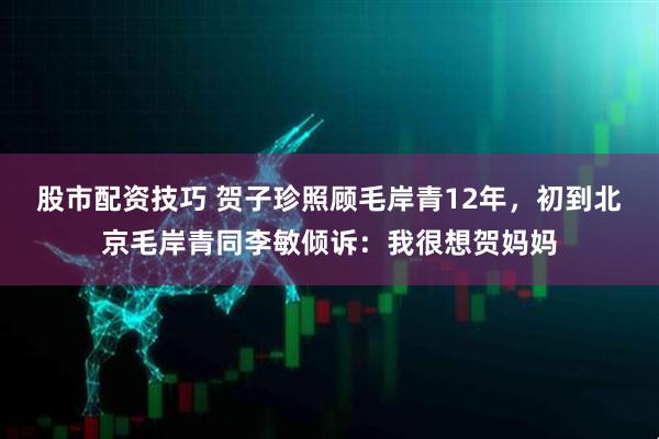 股市配资技巧 贺子珍照顾毛岸青12年，初到北京毛岸青同李敏倾诉：我很想贺妈妈