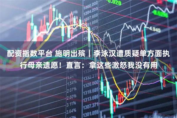 配资指数平台 施明出殡｜李泳汉遭质疑单方面执行母亲遗愿！直言：拿这些激怒我没有用