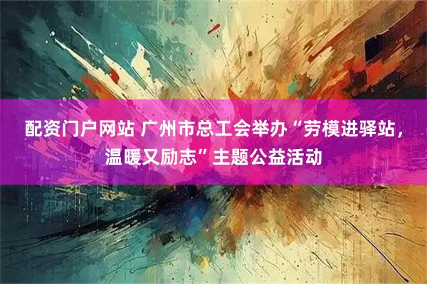 配资门户网站 广州市总工会举办“劳模进驿站，温暖又励志”主题公益活动